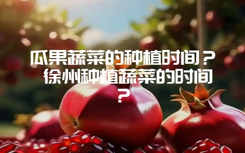 瓜果蔬菜的种植时间？ 徐州种植蔬菜的时间？-会东网