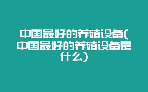 中国最好的养殖设备(中国最好的养殖设备是什么)-会东网