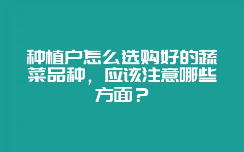 种植户怎么选购好的蔬菜品种，应该注意哪些方面？-会东网
