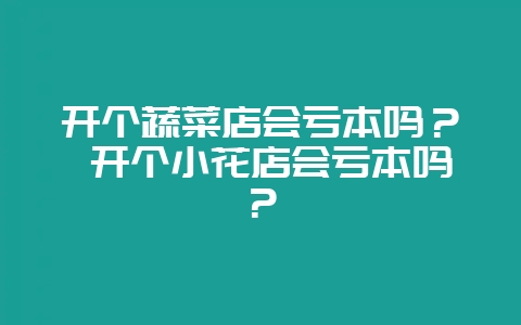 开个蔬菜店会亏本吗? 开个小花店会亏本吗?-会东网