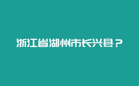 浙江省湖州市长兴县？-会东网
