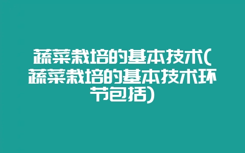 蔬菜栽培的基本技术(蔬菜栽培的基本技术环节包括)-会东网