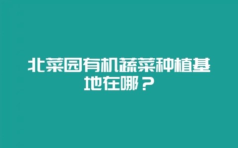 北菜园有机蔬菜种植基地在哪?-会东网
