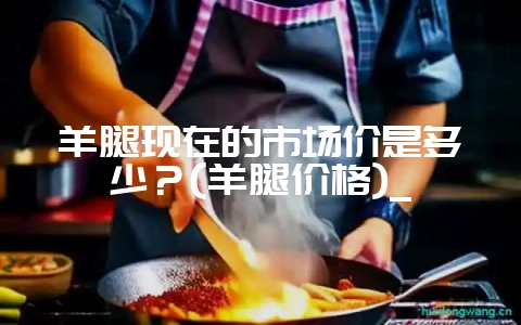 羊腿现在的市场价是多少？(羊腿价格)_-会东网