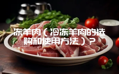 冻羊肉（冷冻羊肉的选购和使用方法）？-会东网