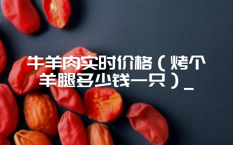 牛羊肉实时价格（烤个羊腿多少钱一只）_-会东网
