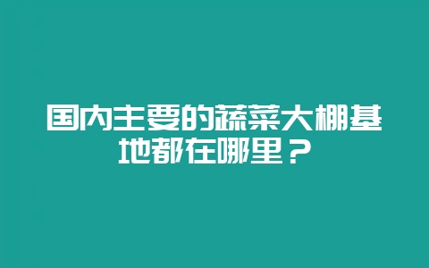国内主要的蔬菜大棚基地都在哪里?-会东网