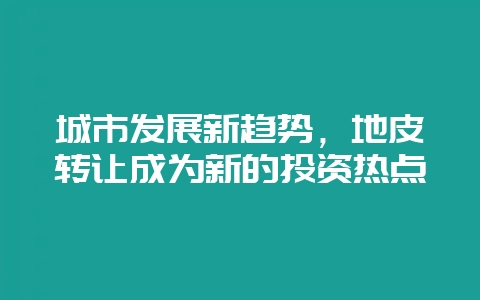 城市发展新趋势，地皮转让成为新的投资热点-会东网