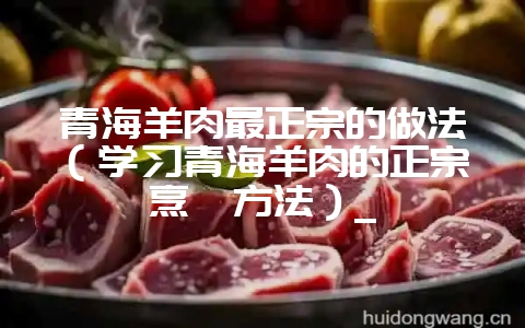 青海羊肉最正宗的做法(学习青海羊肉的正宗烹饪方法)_-会东网