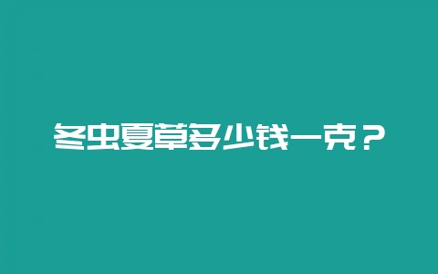 冬虫夏草多少钱一克？-会东网