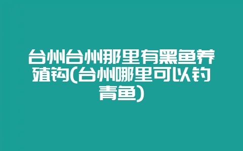台州台州那里有黑鱼养殖钩(台州哪里可以钓青鱼)-会东网
