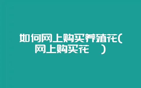 如何网上购买养殖花(网上购买花卉)-会东网