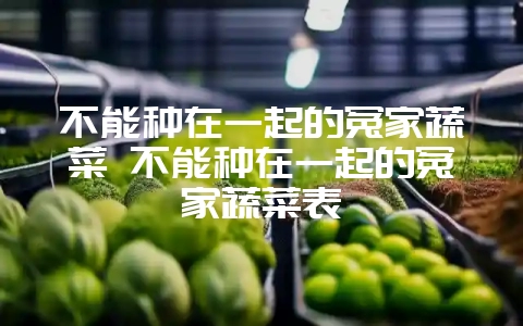 不能种在一起的冤家蔬菜 不能种在一起的冤家蔬菜表-会东网