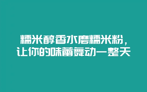 糯米醇香水磨糯米粉，让你的味蕾舞动一整天-会东网