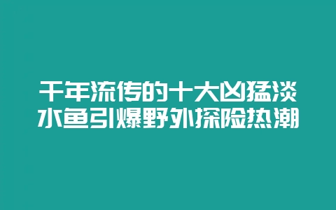 千年流传的十大凶猛淡水鱼引爆野外探险热潮插图 千年流传的十大凶猛淡水鱼引爆野外探险热潮插图