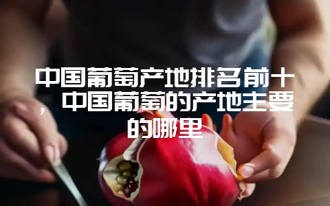 中国葡萄产地排名前十，中国葡萄的产地主要的哪里-会东网