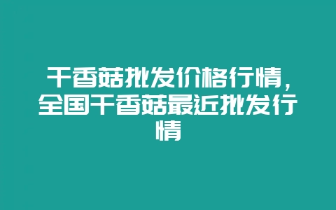 干香菇批发价格行情,全国干香菇最近批发行情-会东网