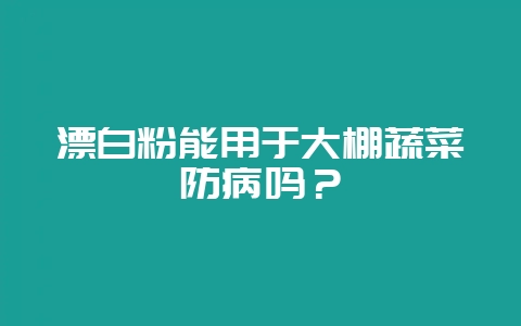 漂白粉能用于大棚蔬菜防病吗？-会东网