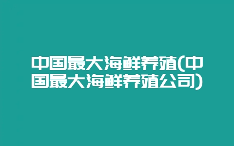 中国最大海鲜养殖(中国最大海鲜养殖公司)-会东网