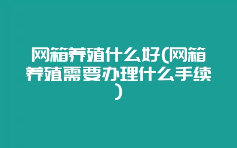 网箱养殖什么好(网箱养殖需要办理什么手续)-会东网