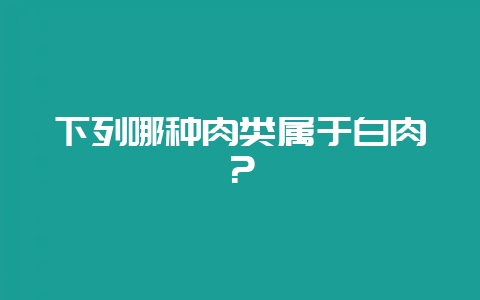 下列哪种肉类属于白肉？-会东网