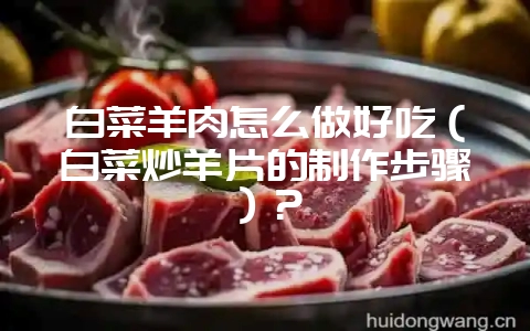 白菜羊肉怎么做好吃（白菜炒羊片的制作步骤）？-会东网