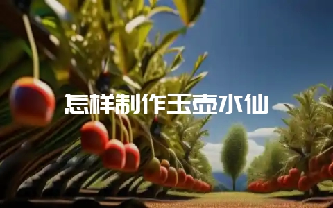 怎样制作玉壶水仙-会东网