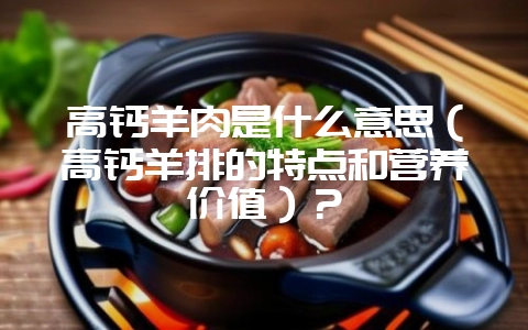 高钙羊肉是什么意思（高钙羊排的特点和营养价值）？-会东网