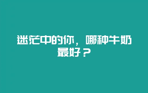 迷茫中的你，哪种牛奶最好？-会东网
