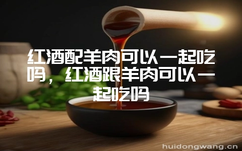 红酒配羊肉可以一起吃吗,红酒跟羊肉可以一起吃吗-会东网