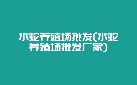 水蛇养殖场批发(水蛇养殖场批发厂家)-会东网