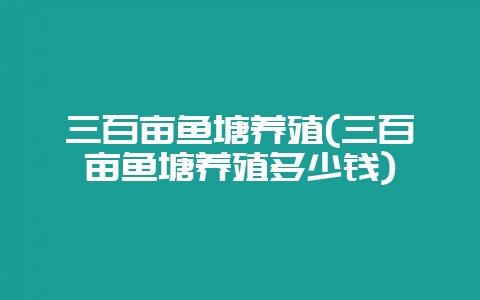 三百亩鱼塘养殖(三百亩鱼塘养殖多少钱)-会东网
