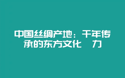 中国丝绸产地:千年传承的东方文化魅力-会东网