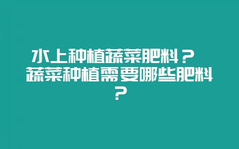水上种植蔬菜肥料？ 蔬菜种植需要哪些肥料？-会东网