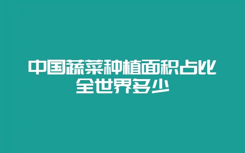 中国蔬菜种植面积占比全世界多少-会东网
