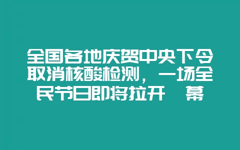全国各地庆贺中央下令取消核酸检测，一场全民节日即将拉开帷幕-会东网