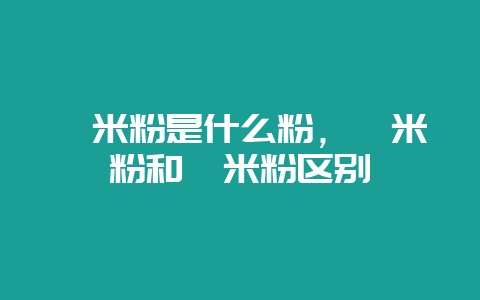 粳米粉是什么粉，粳米粉和籼米粉区别-会东网