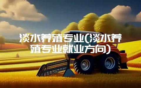 淡水养殖专业(淡水养殖专业就业方向)-会东网