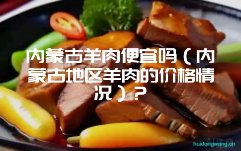 内蒙古羊肉便宜吗(内蒙古地区羊肉的价格情况)?-会东网