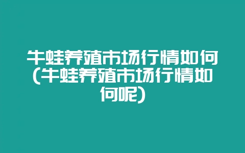 牛蛙养殖市场行情如何(牛蛙养殖市场行情如何呢)-会东网