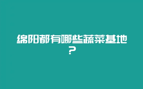 绵阳都有哪些蔬菜基地？-会东网