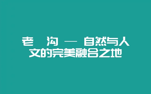 老峪沟 — 自然与人文的完美融合之地-会东网