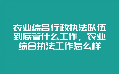 农业综合行政执法队伍到底管什么工作,农业综合执法工作怎么样-会东网