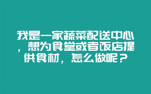 我是一家蔬菜配送中心，想为食堂或者饭店提供食材，怎么做呢？-会东网