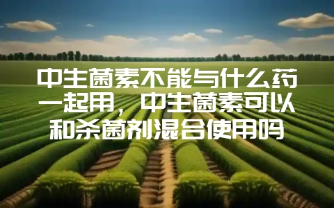 中生菌素不能与什么药一起用,中生菌素可以和杀菌剂混合使用吗-会东网