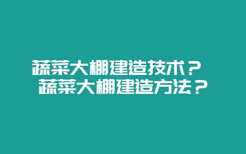 蔬菜大棚建造技术? 蔬菜大棚建造方法?-会东网
