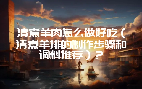 清煮羊肉怎么做好吃(清煮羊排的制作步骤和调料推荐)?-会东网