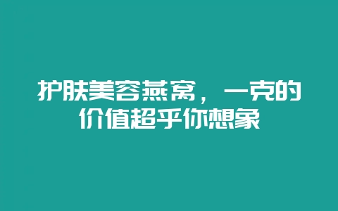 护肤美容燕窝，一克的价值超乎你想象-会东网
