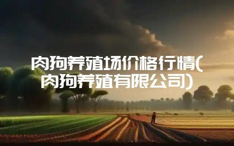 肉狗养殖场价格行情(肉狗养殖有限公司)-会东网