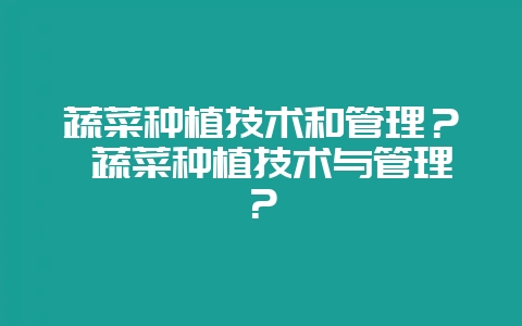 蔬菜种植技术和管理? 蔬菜种植技术与管理?-会东网